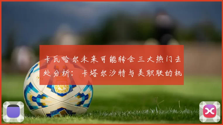 卡瓦哈尔未来可能转会三大热门去处分析：卡塔尔沙特与美职联的机会